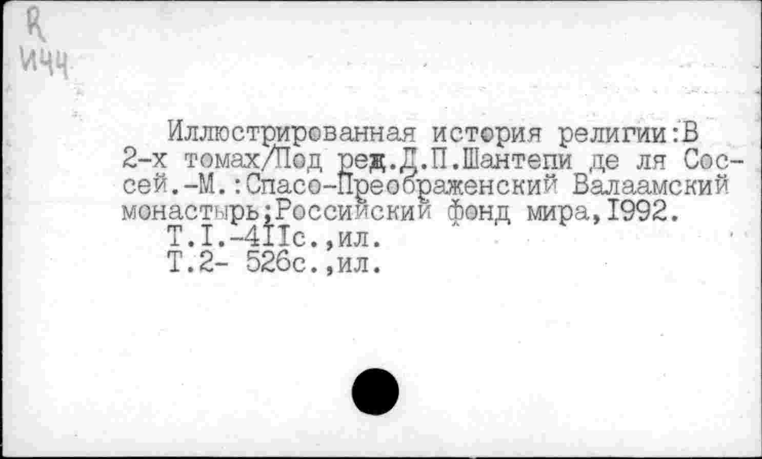 ﻿к
Иллюстрированная история религии:В 2-х томах/Под ред.Д.П.Шантепи де ля Сос-сей.-М.:Спасо-Преоораженский Валаамский монастырь;Россиискии фонд мира,1992.
Т.1.-411с.,ил.
Т.2- 526с.,ил.